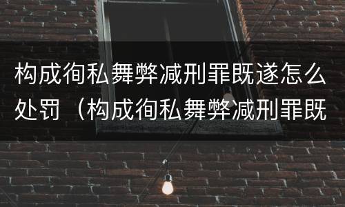 构成徇私舞弊减刑罪既遂怎么处罚（构成徇私舞弊减刑罪既遂怎么处罚的）