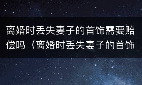 离婚时丢失妻子的首饰需要赔偿吗（离婚时丢失妻子的首饰需要赔偿吗）