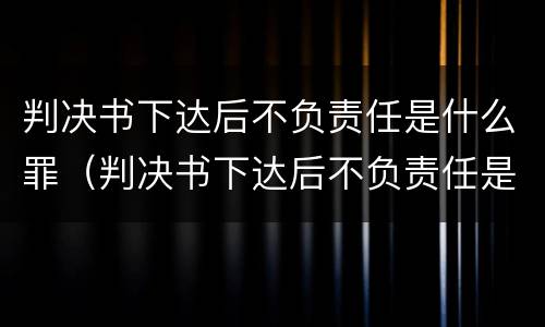 判决书下达后不负责任是什么罪（判决书下达后不负责任是什么罪行）