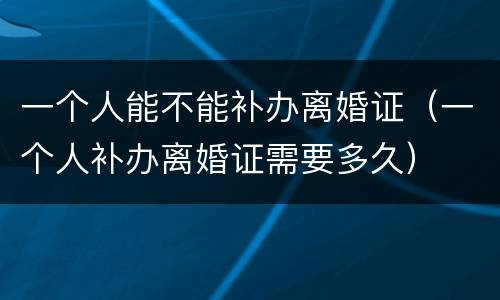 一个人能不能补办离婚证（一个人补办离婚证需要多久）