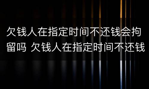 欠钱人在指定时间不还钱会拘留吗 欠钱人在指定时间不还钱会拘留吗怎么处理