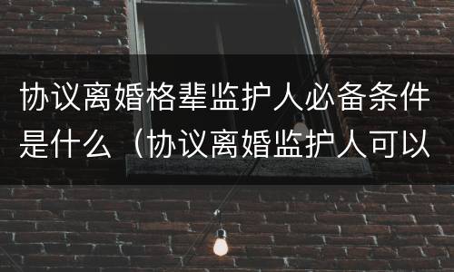 协议离婚格辈监护人必备条件是什么（协议离婚监护人可以变更吗）