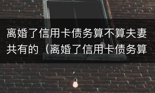 离婚了信用卡债务算不算夫妻共有的（离婚了信用卡债务算不算夫妻共有的呢）
