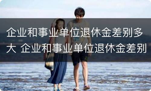 企业和事业单位退休金差别多大 企业和事业单位退休金差别多大怎么办