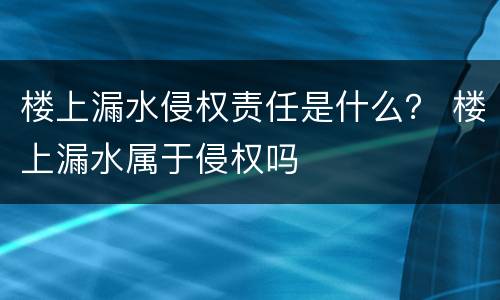 楼上漏水侵权责任是什么？ 楼上漏水属于侵权吗