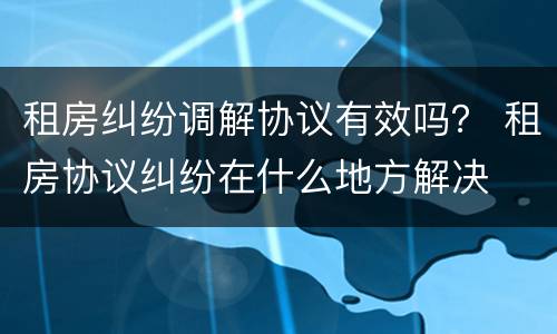 租房纠纷调解协议有效吗？ 租房协议纠纷在什么地方解决