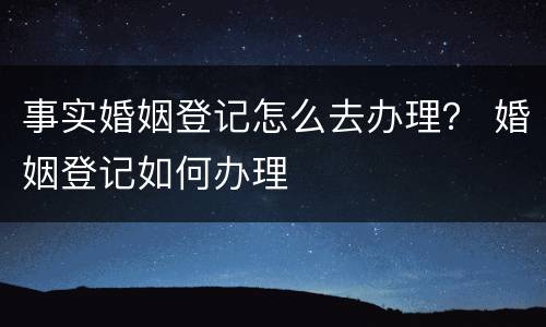 事实婚姻登记怎么去办理？ 婚姻登记如何办理