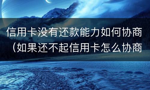 信用卡没有还款能力如何协商（如果还不起信用卡怎么协商）