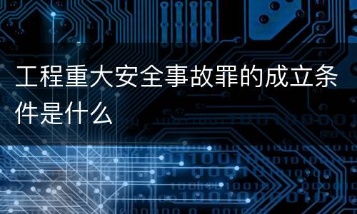 工程重大安全事故罪的成立条件是什么