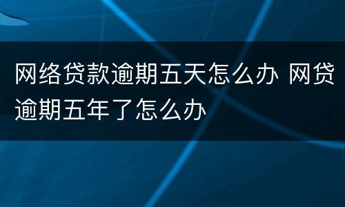 网络贷款逾期五天怎么办 网贷逾期五年了怎么办