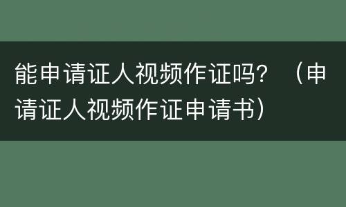 能申请证人视频作证吗？（申请证人视频作证申请书）
