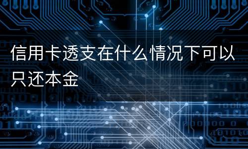 信用卡透支在什么情况下可以只还本金