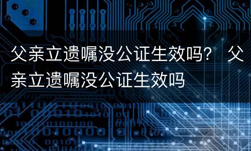 父亲立遗嘱没公证生效吗？ 父亲立遗嘱没公证生效吗