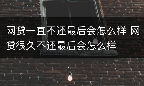 网贷一直不还最后会怎么样 网贷很久不还最后会怎么样