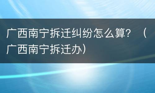 广西南宁拆迁纠纷怎么算？（广西南宁拆迁办）