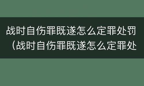 战时自伤罪既遂怎么定罪处罚（战时自伤罪既遂怎么定罪处罚多少）