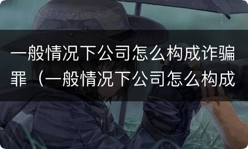 一般情况下公司怎么构成诈骗罪（一般情况下公司怎么构成诈骗罪行为）