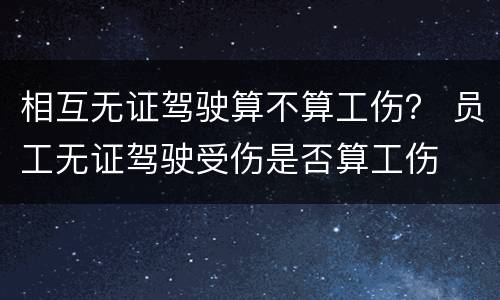 相互无证驾驶算不算工伤？ 员工无证驾驶受伤是否算工伤