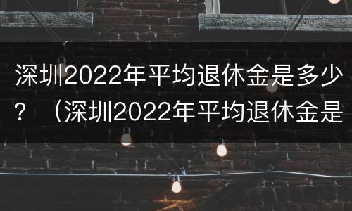 深圳2022年平均退休金是多少？（深圳2022年平均退休金是多少钱）