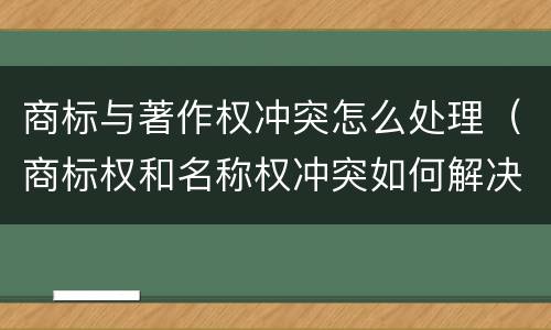 商标与著作权冲突怎么处理（商标权和名称权冲突如何解决）