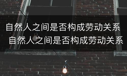 自然人之间是否构成劳动关系 自然人之间是否构成劳动关系的条件