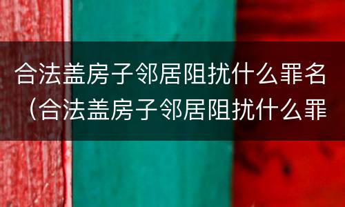 合法盖房子邻居阻扰什么罪名（合法盖房子邻居阻扰什么罪名呢）