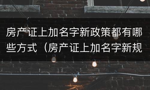 房产证上加名字新政策都有哪些方式（房产证上加名字新规定）