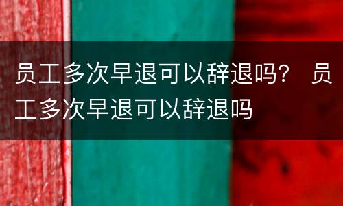 员工多次早退可以辞退吗？ 员工多次早退可以辞退吗
