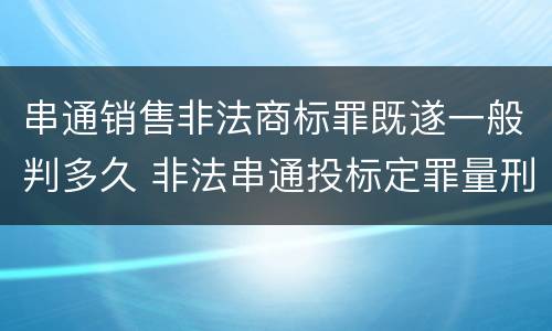 串通销售非法商标罪既遂一般判多久 非法串通投标定罪量刑