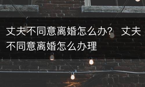 丈夫不同意离婚怎么办？ 丈夫不同意离婚怎么办理