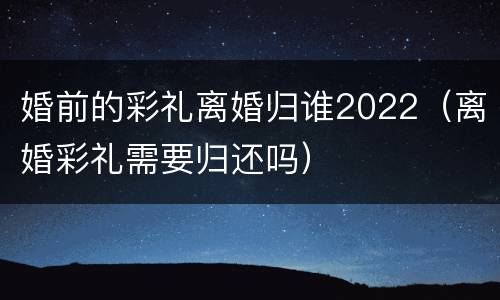 婚前的彩礼离婚归谁2022（离婚彩礼需要归还吗）