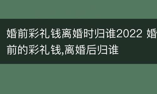 婚前彩礼钱离婚时归谁2022 婚前的彩礼钱,离婚后归谁
