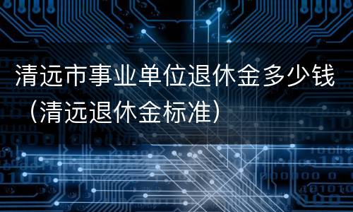清远市事业单位退休金多少钱（清远退休金标准）