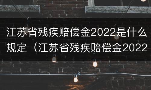 江苏省残疾赔偿金2022是什么规定（江苏省残疾赔偿金2022是什么规定发放）