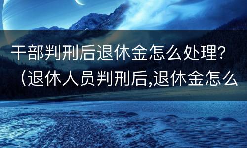 干部判刑后退休金怎么处理？（退休人员判刑后,退休金怎么发?）