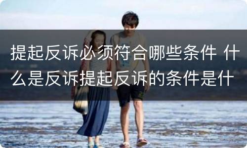 提起反诉必须符合哪些条件 什么是反诉提起反诉的条件是什么
