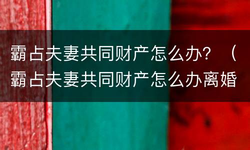 霸占夫妻共同财产怎么办？（霸占夫妻共同财产怎么办离婚）