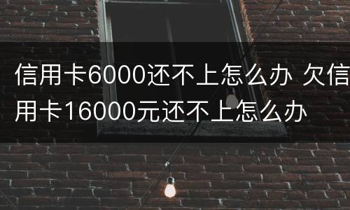 信用卡6000还不上怎么办 欠信用卡16000元还不上怎么办