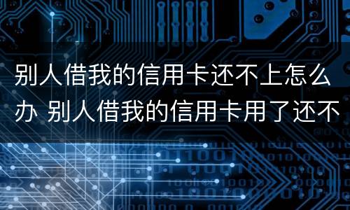 别人借我的信用卡还不上怎么办 别人借我的信用卡用了还不起怎么办