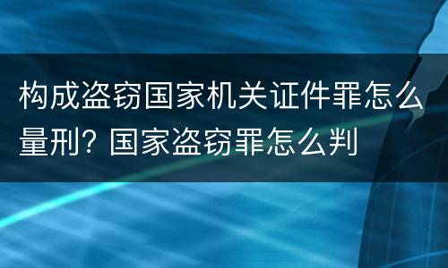 构成盗窃国家机关证件罪怎么量刑? 国家盗窃罪怎么判