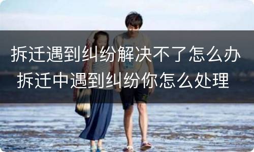 拆迁遇到纠纷解决不了怎么办 拆迁中遇到纠纷你怎么处理