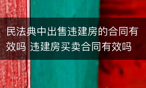 民法典中出售违建房的合同有效吗 违建房买卖合同有效吗