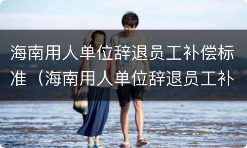 海南用人单位辞退员工补偿标准（海南用人单位辞退员工补偿标准是多少）