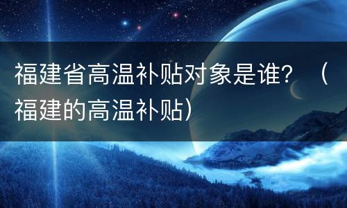 福建省高温补贴对象是谁？（福建的高温补贴）