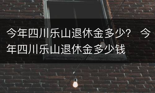 今年四川乐山退休金多少？ 今年四川乐山退休金多少钱