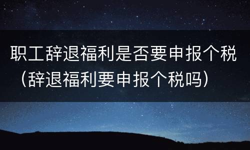 职工辞退福利是否要申报个税（辞退福利要申报个税吗）