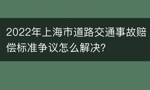 2022年上海市道路交通事故赔偿标准争议怎么解决？