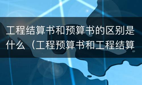 工程结算书和预算书的区别是什么（工程预算书和工程结算书）