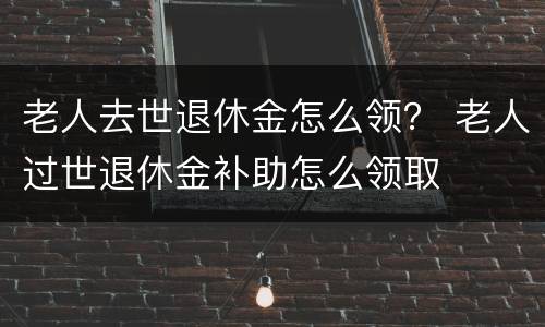 老人去世退休金怎么领？ 老人过世退休金补助怎么领取