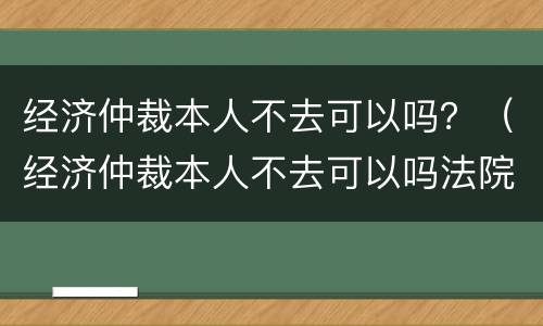 经济仲裁本人不去可以吗？（经济仲裁本人不去可以吗法院）